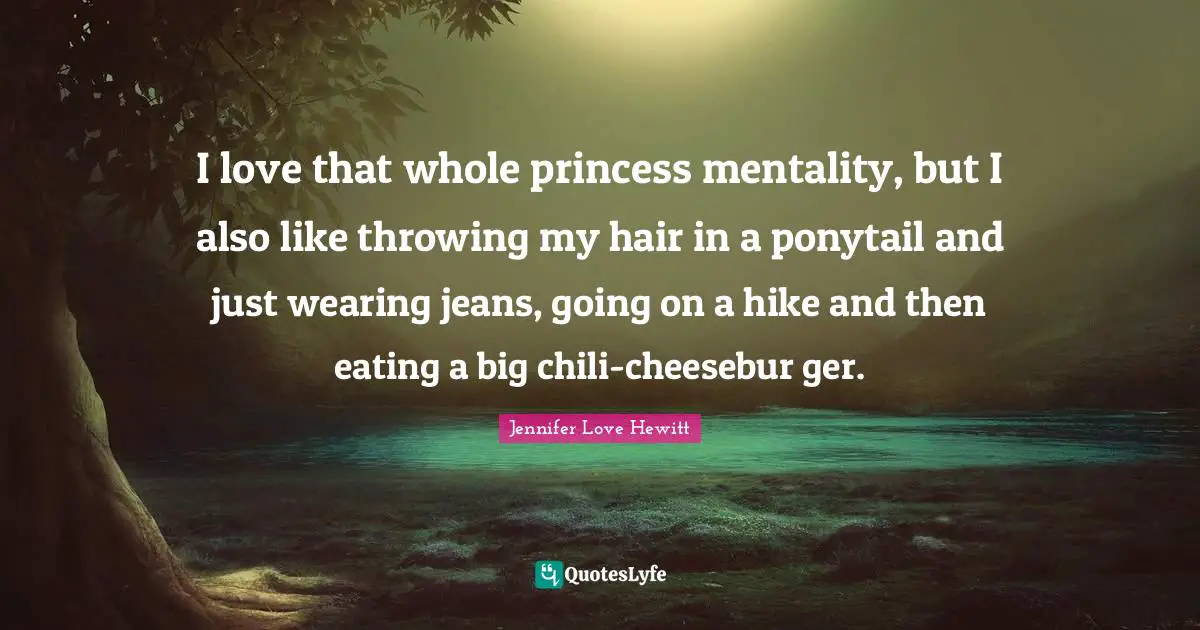 I love that whole princess mentality, but I also like throwing my hair in a ponytail and just wearing jeans, going on a hike and then eating a big chili-cheesebur ger.