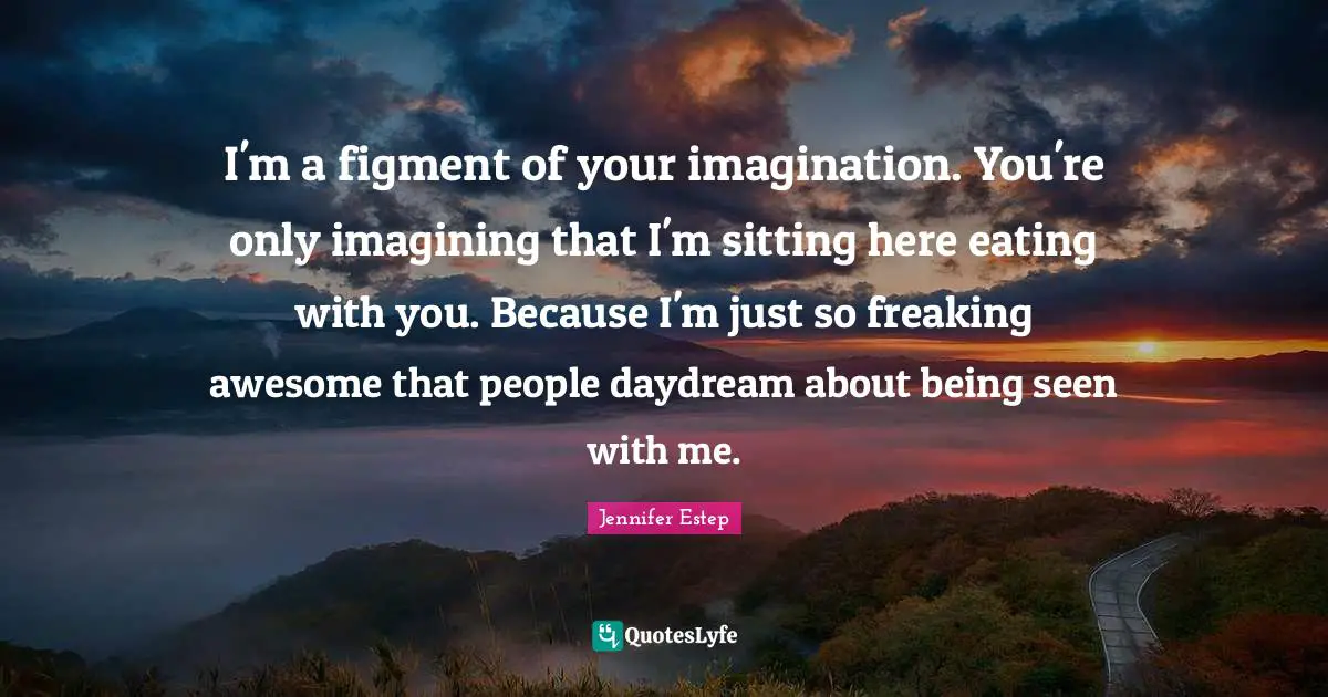 I'm a figment of your imagination. You're only imagining that I'm sitting here eating with you. Because I'm just so freaking awesome that people daydream about being seen with me.