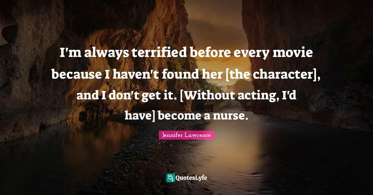 I'm always terrified before every movie because I haven't found her [the character], and I don't get it. [Without acting, I'd have] become a nurse.