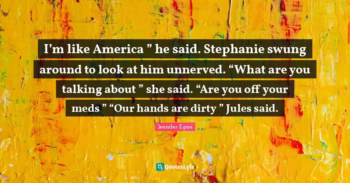 I’m like America ” he said. Stephanie swung around to look at him unnerved. “What are you talking about ” she said. “Are you off your meds ” “Our hands are dirty ” Jules said.