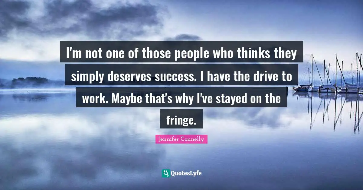I'm not one of those people who thinks they simply deserves success. I have the drive to work. Maybe that's why I've stayed on the fringe.