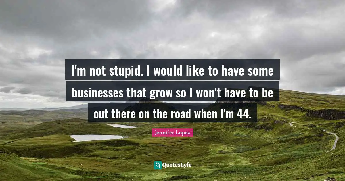 I'm not stupid. I would like to have some businesses that grow so I won't have to be out there on the road when I'm 44.