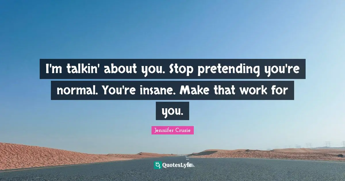I'm talkin' about you. Stop pretending you're normal. You're insane. Make that work for you.
