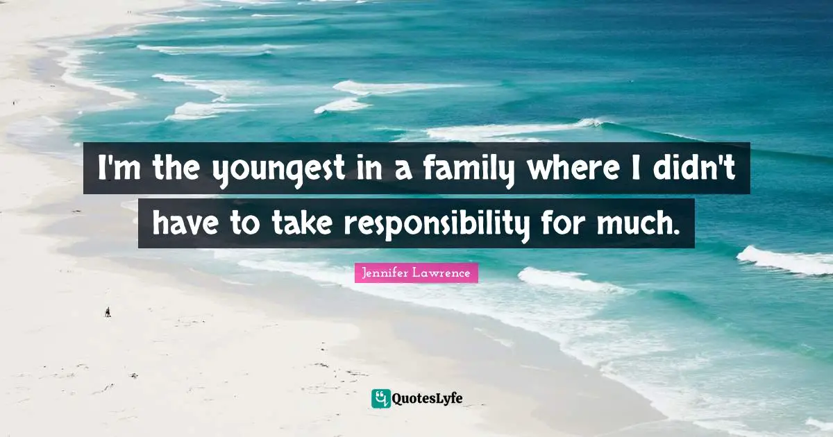 I'm the youngest in a family where I didn't have to take responsibility for much.