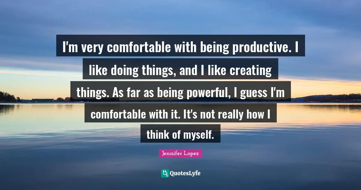 I'm very comfortable with being productive. I like doing things, and I like creating things. As far as being powerful, I guess I'm comfortable with it. It's not really how I think of myself.