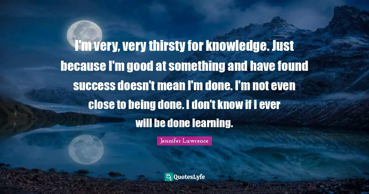 Jennifer Lawrence Quotes: "I'm very, very thirsty for knowledge. Just because I'm good at something and have found success doesn't mean I'm done. I'm not even close to being done. I don't know if I ever will be done learning."