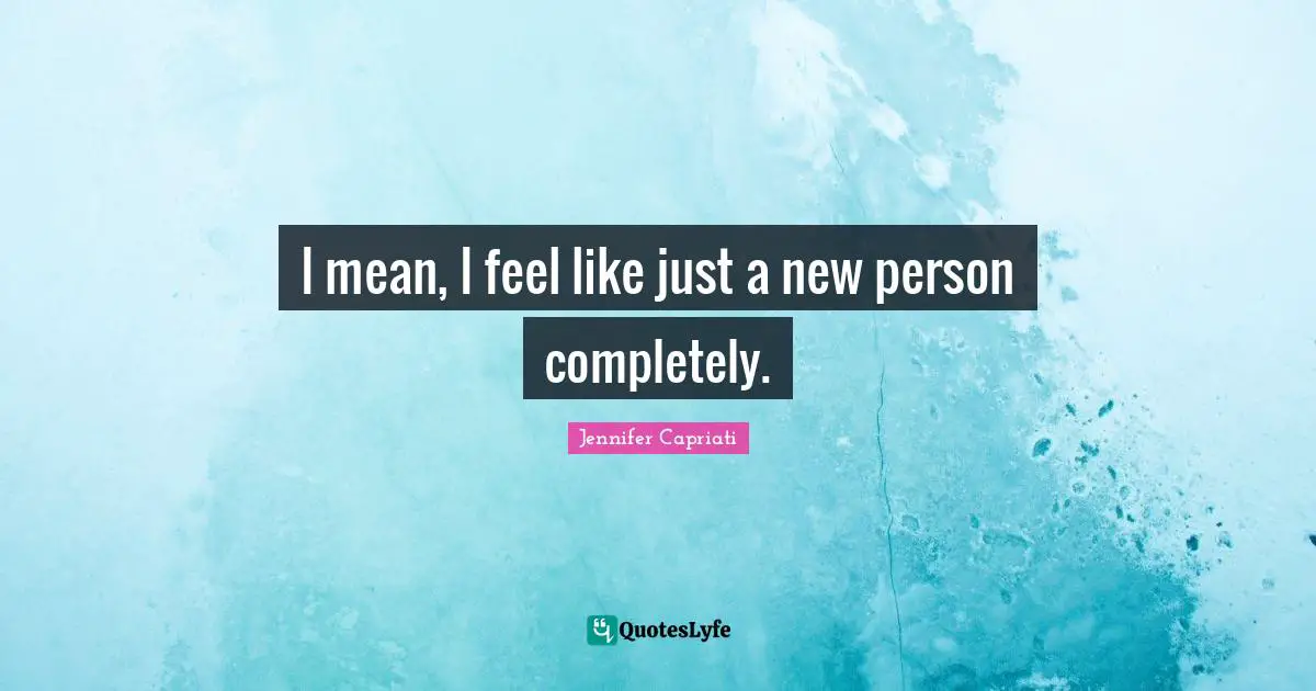 I mean, I feel like just a new person completely.