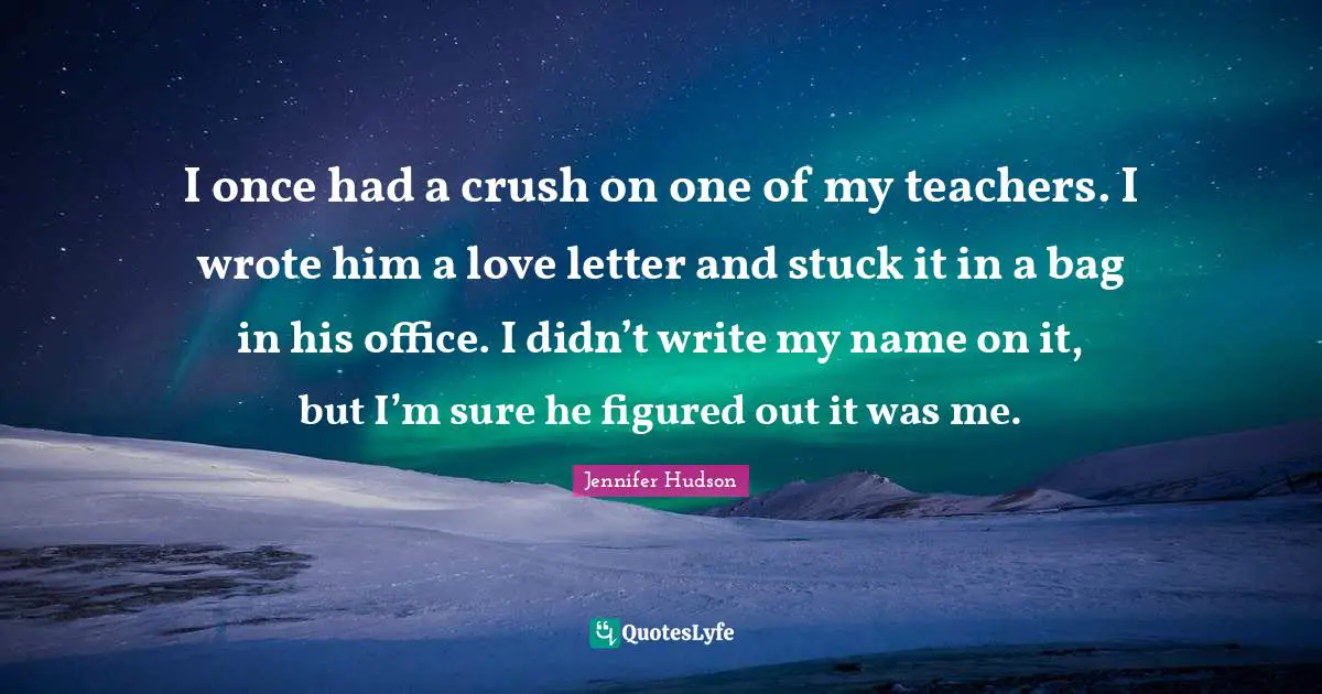 I once had a crush on one of my teachers. I wrote him a love letter and stuck it in a bag in his office. I didn’t write my name on it, but I’m sure he figured out it was me.