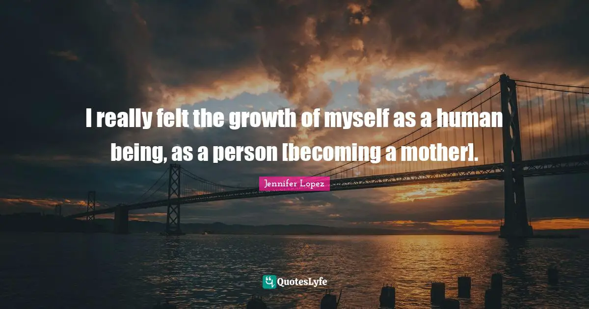 I really felt the growth of myself as a human being, as a person [becoming a mother].