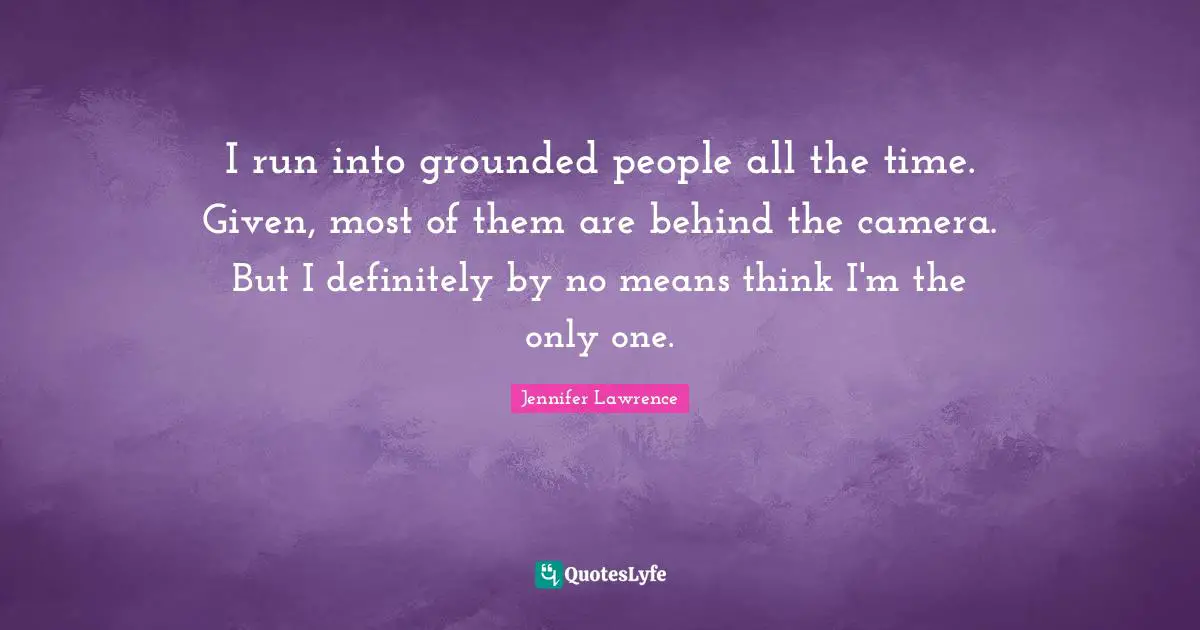 I run into grounded people all the time. Given, most of them are behind the camera. But I definitely by no means think I'm the only one.