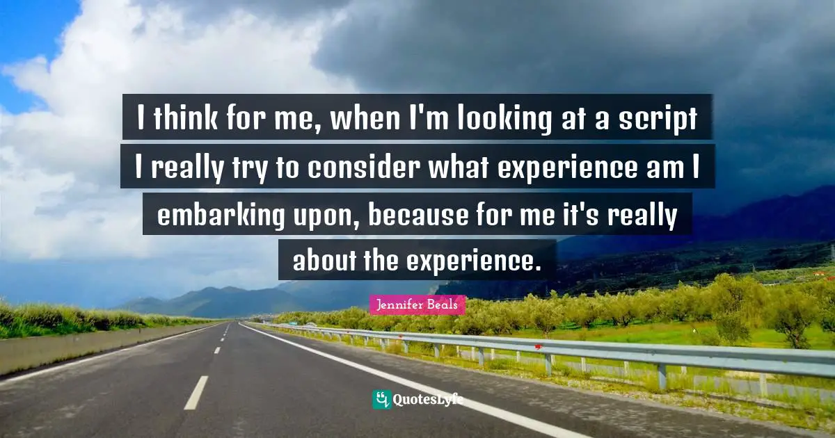 I think for me, when I'm looking at a script I really try to consider what experience am I embarking upon, because for me it's really about the experience.