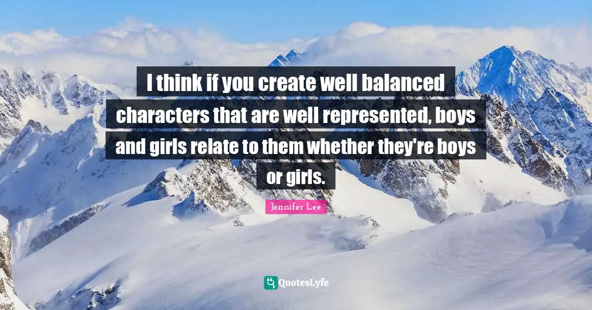I think if you create well balanced characters that are well represented, boys and girls relate to them whether they're boys or girls.