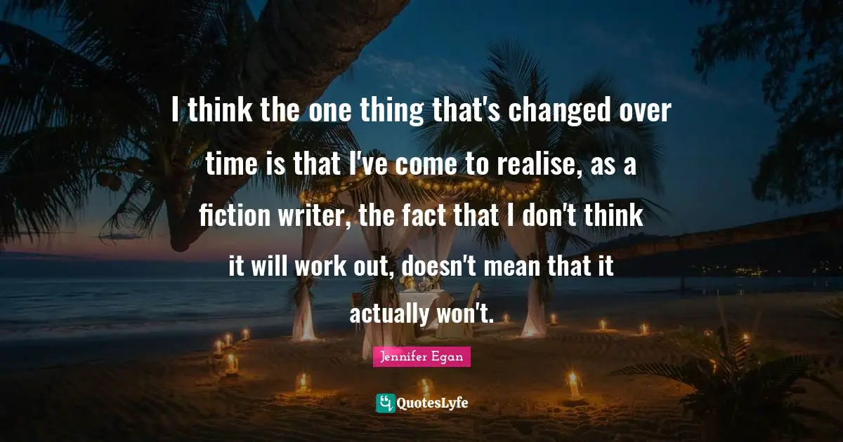 I think the one thing that's changed over time is that I've come to realise, as a fiction writer, the fact that I don't think it will work out, doesn't mean that it actually won't.