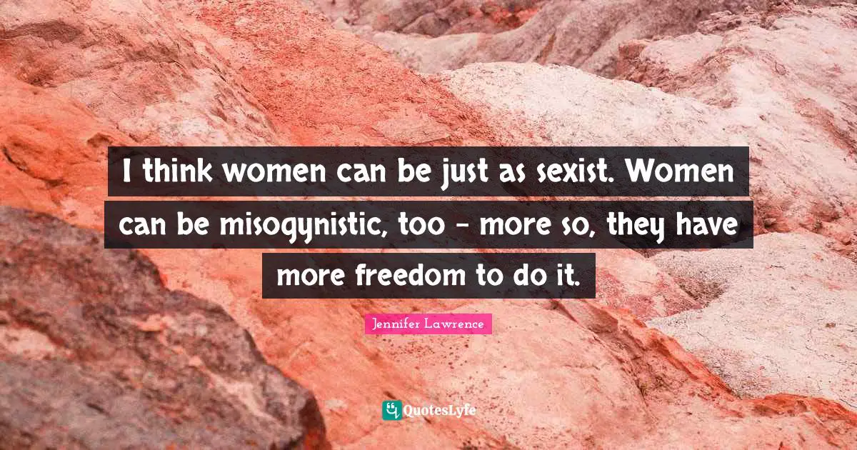 I think women can be just as sexist. Women can be misogynistic, too - more so, they have more freedom to do it.