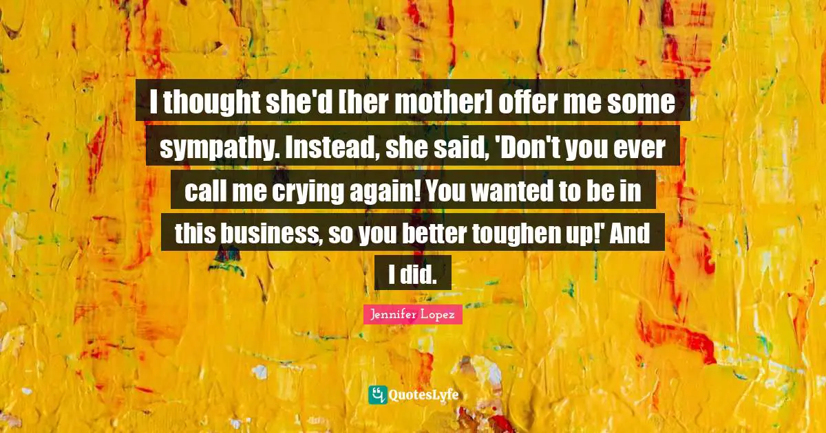 I thought she'd [her mother] offer me some sympathy. Instead, she said, 'Don't you ever call me crying again! You wanted to be in this business, so you better toughen up!' And I did.