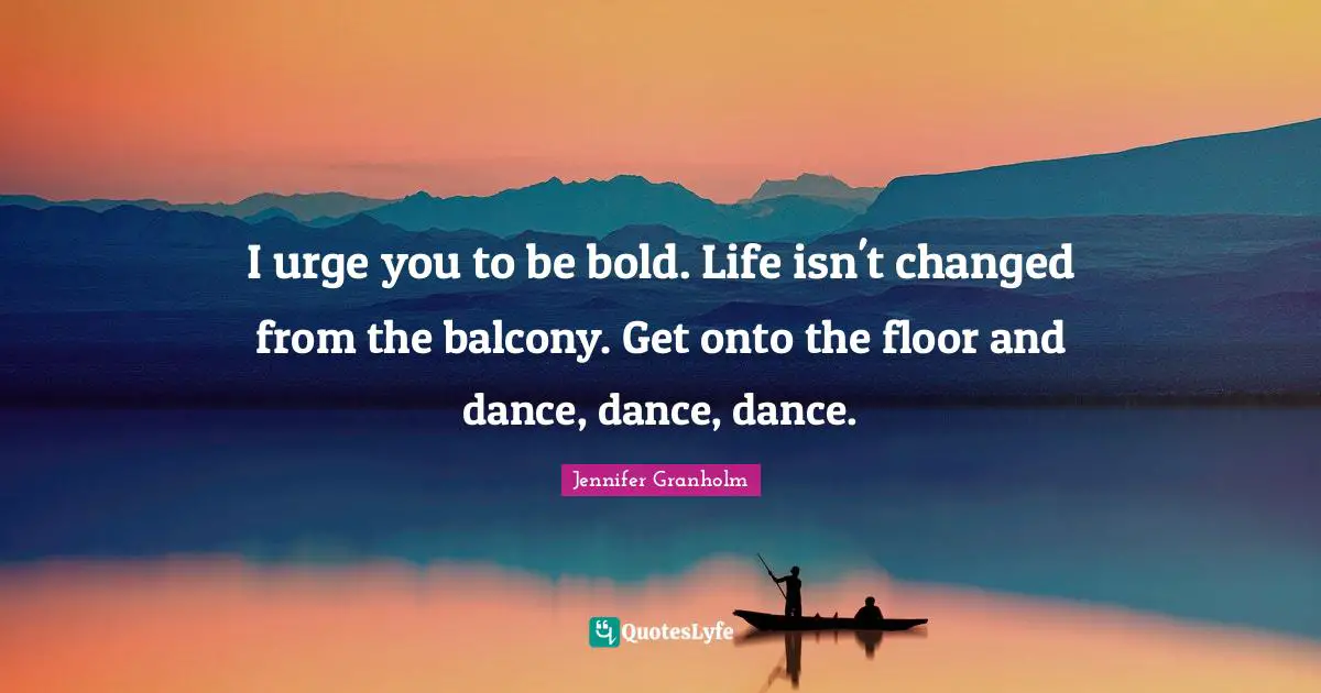 I urge you to be bold. Life isn't changed from the balcony. Get onto the floor and dance, dance, dance.