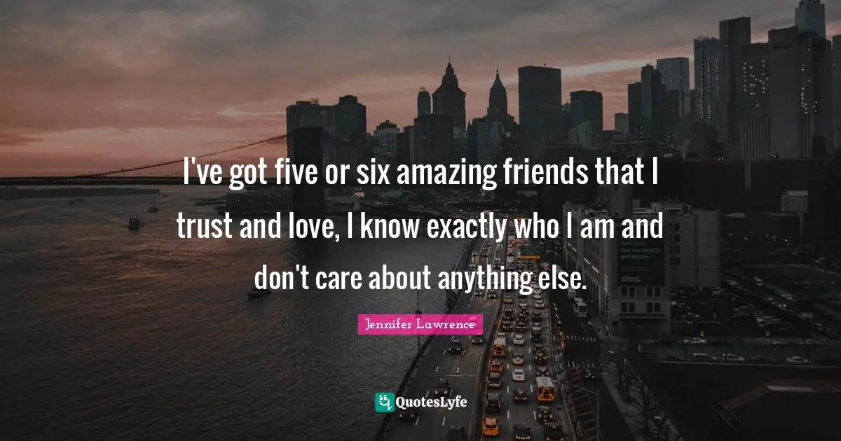 I've got five or six amazing friends that I trust and love, I know exactly who I am and don't care about anything else.