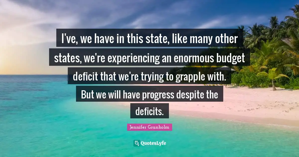 I've, we have in this state, like many other states, we're experiencing an enormous budget deficit that we're trying to grapple with. But we will have progress despite the deficits.