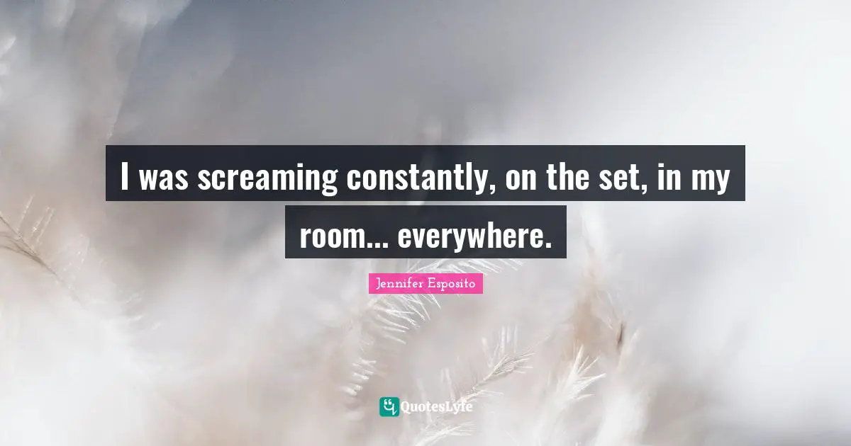 I was screaming constantly, on the set, in my room... everywhere.