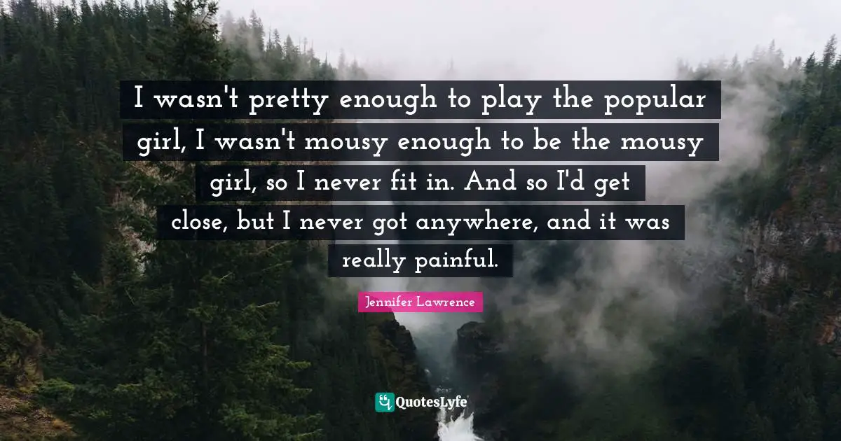 Jennifer Lawrence Quotes: "I wasn't pretty enough to play the popular girl, I wasn't mousy enough to be the mousy girl, so I never fit in. And so I'd get close, but I never got anywhere, and it was really painful."