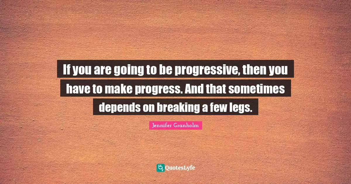 If you are going to be progressive, then you have to make progress. And that sometimes depends on breaking a few legs.