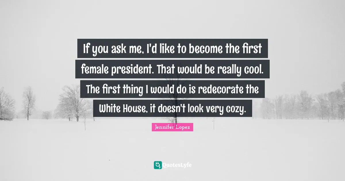 If you ask me, I'd like to become the first female president. That would be really cool. The first thing I would do is redecorate the White House, it doesn't look very cozy.