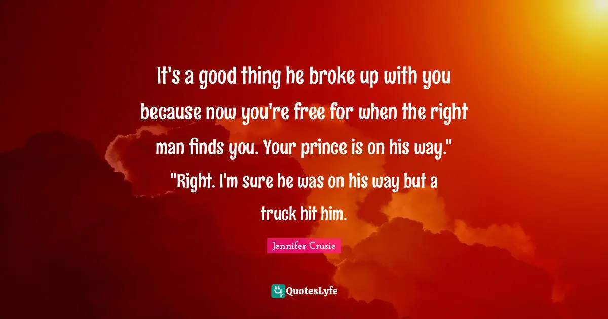 It's a good thing he broke up with you because now you're free for when the right man finds you. Your prince is on his way." "Right. I'm sure he was on his way but a truck hit him.