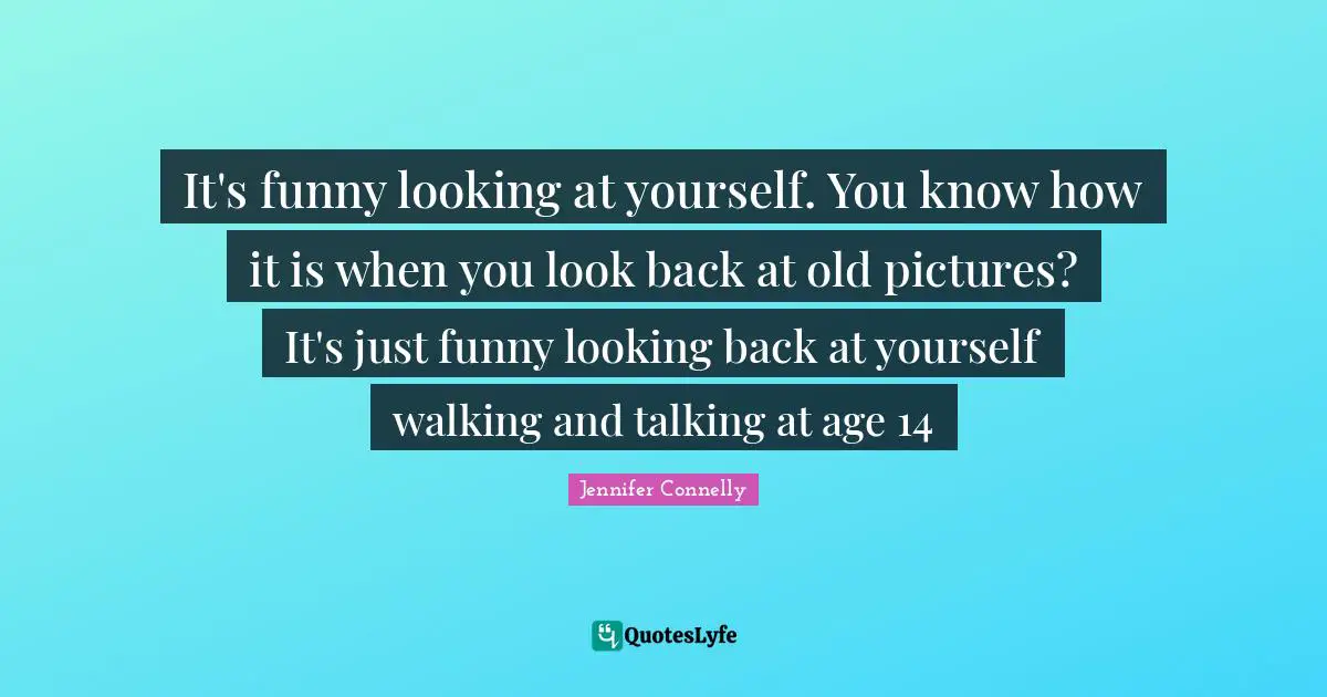 It's funny looking at yourself. You know how it is when you look back at old pictures? It's just funny looking back at yourself walking and talking at age 14