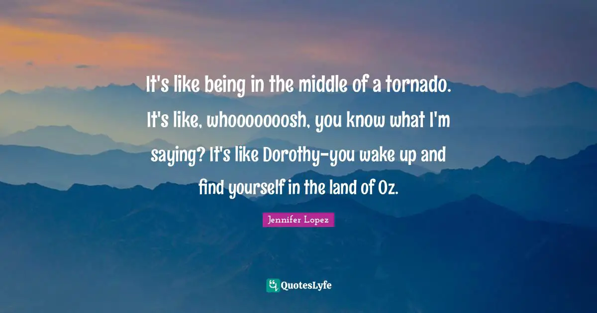 It's like being in the middle of a tornado. It's like, whooooooosh, you know what I'm saying? It's like Dorothy-you wake up and find yourself in the land of Oz.