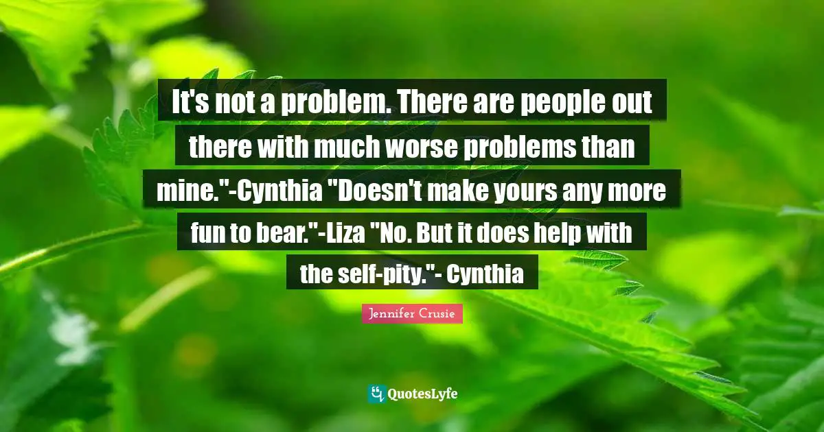 It's not a problem. There are people out there with much worse problems than mine."-Cynthia "Doesn't make yours any more fun to bear."-Liza "No. But it does help with the self-pity."- Cynthia