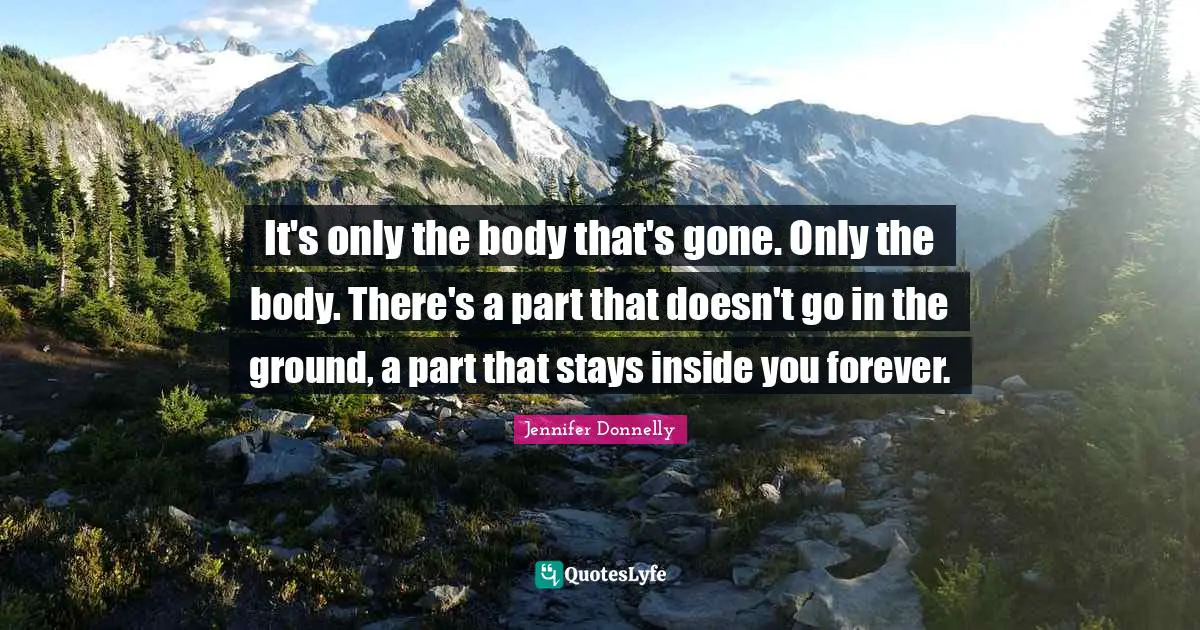 It's only the body that's gone. Only the body. There's a part that doesn't go in the ground, a part that stays inside you forever.