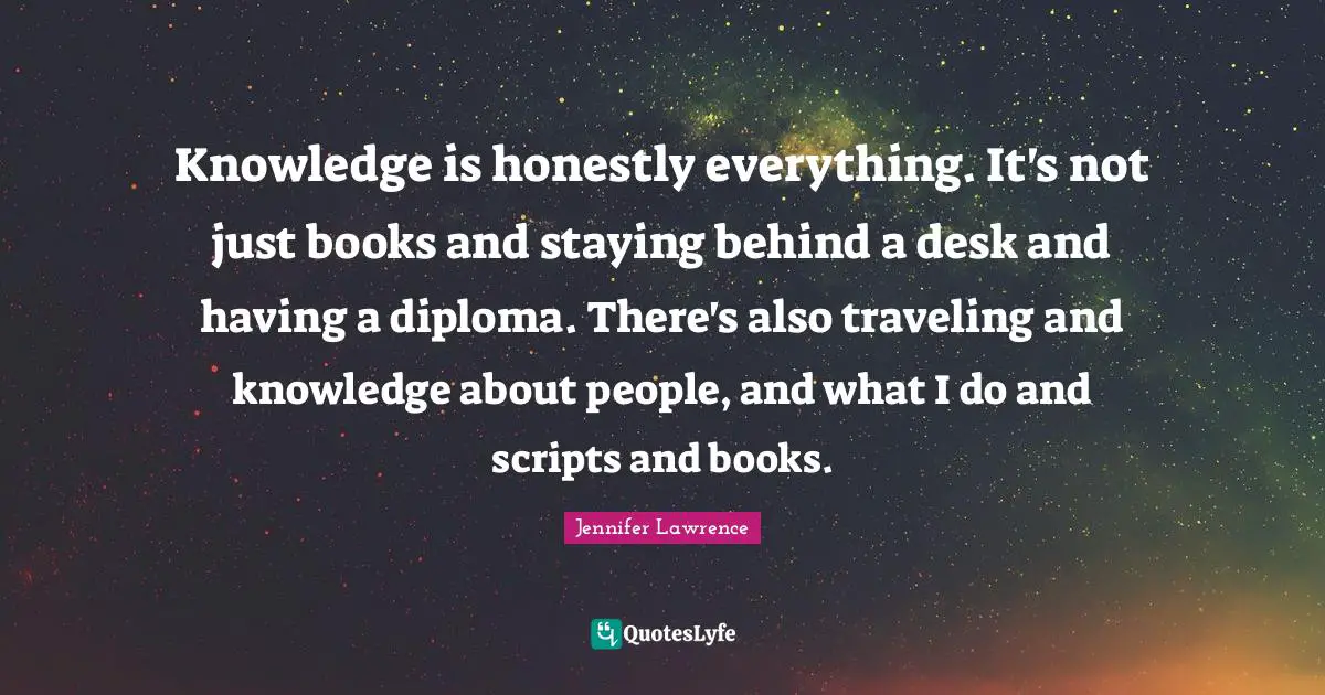 Jennifer Lawrence Quotes: "Knowledge is honestly everything. It's not just books and staying behind a desk and having a diploma. There's also traveling and knowledge about people, and what I do and scripts and books."