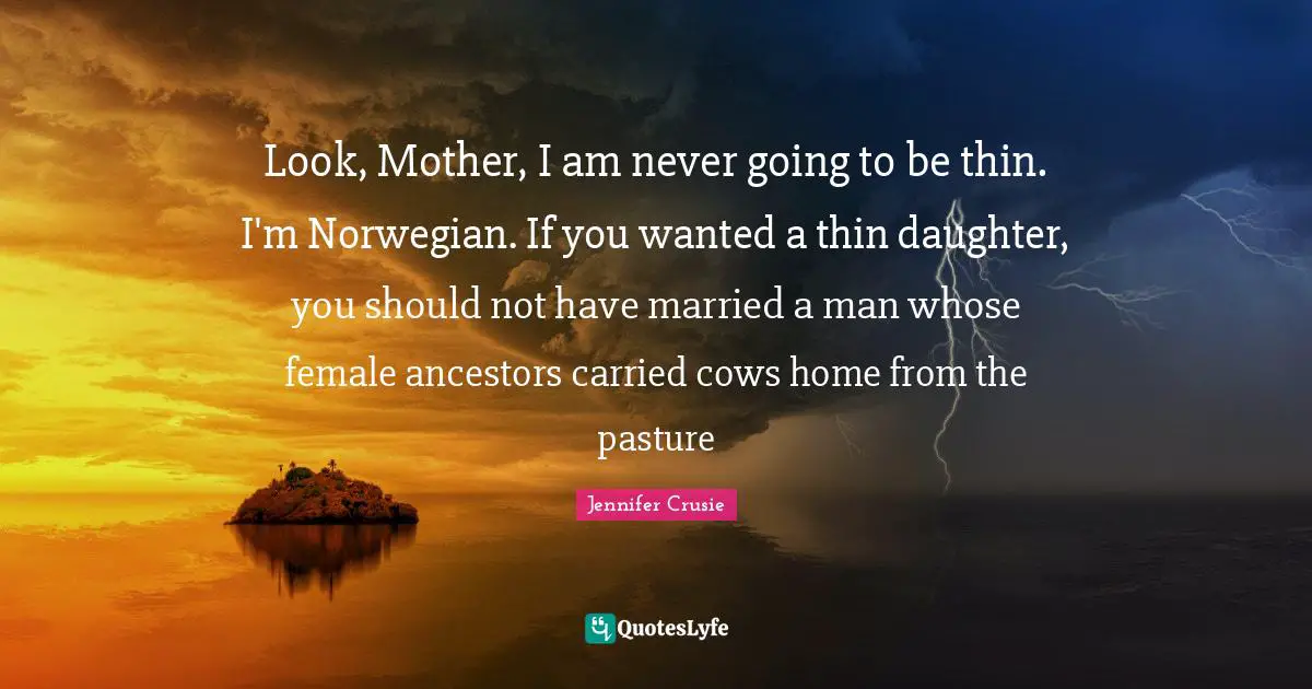 Look, Mother, I am never going to be thin. I'm Norwegian. If you wanted a thin daughter, you should not have married a man whose female ancestors carried cows home from the pasture