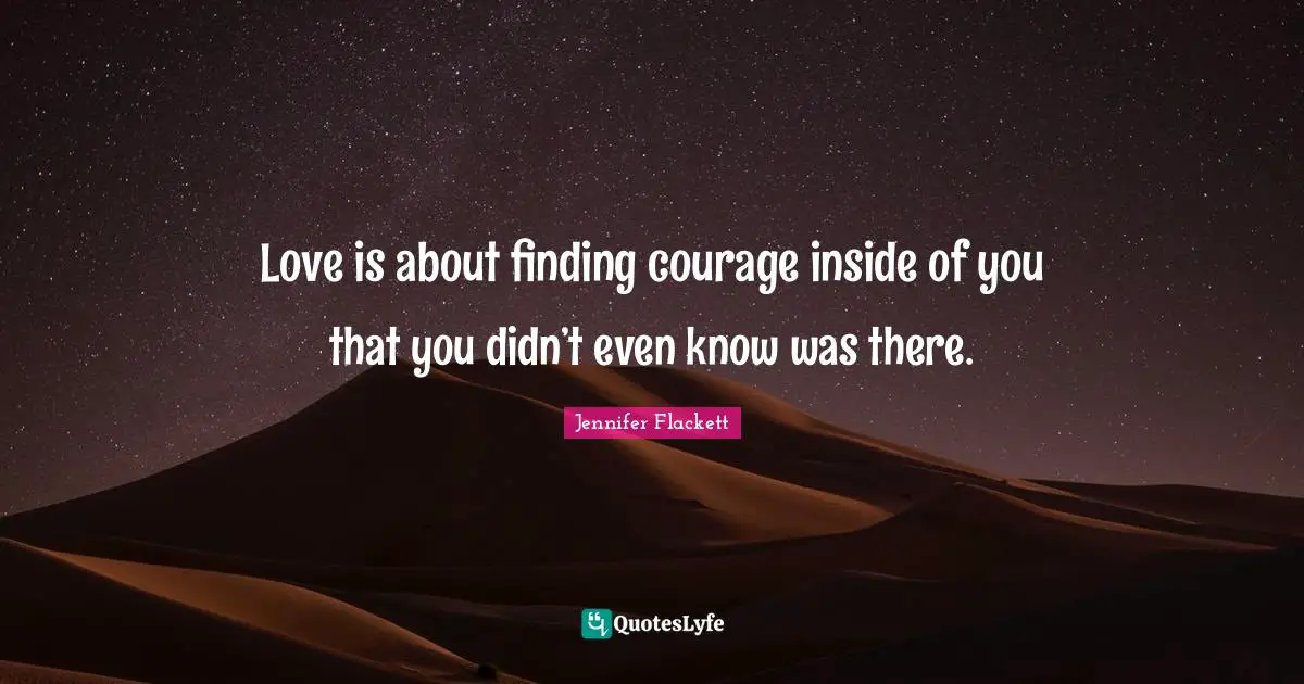 Love is about finding courage inside of you that you didn’t even know was there.