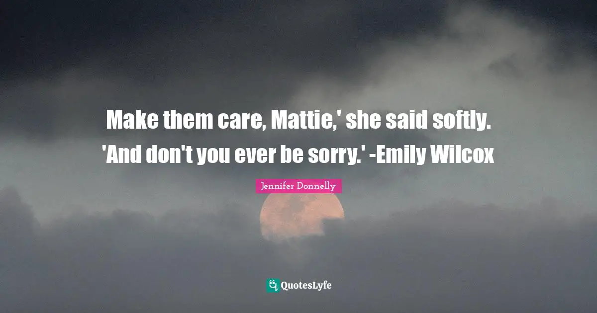 Make them care, Mattie,' she said softly. 'And don't you ever be sorry.' -Emily Wilcox