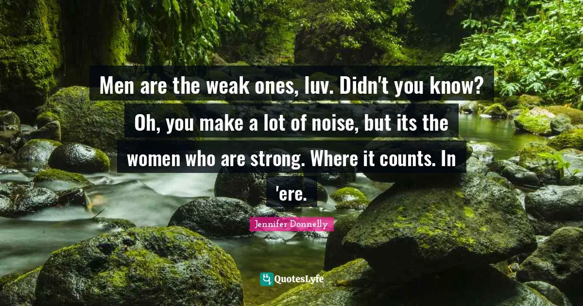 Men are the weak ones, luv. Didn't you know? Oh, you make a lot of noise, but its the women who are strong. Where it counts. In 'ere.