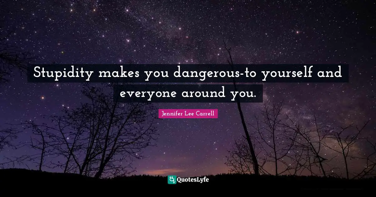 Stupidity makes you dangerous-to yourself and everyone around you.