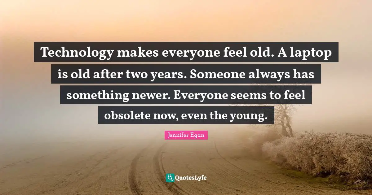 Technology makes everyone feel old. A laptop is old after two years. Someone always has something newer. Everyone seems to feel obsolete now, even the young.