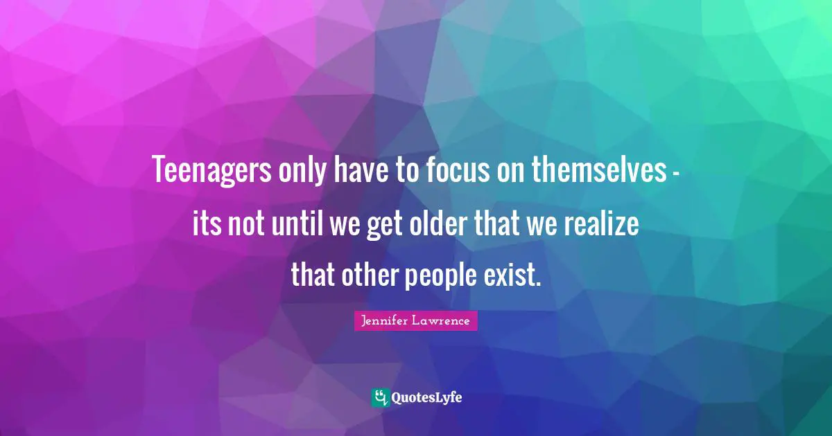 Jennifer Lawrence Quotes: "Teenagers only have to focus on themselves - its not until we get older that we realize that other people exist."
