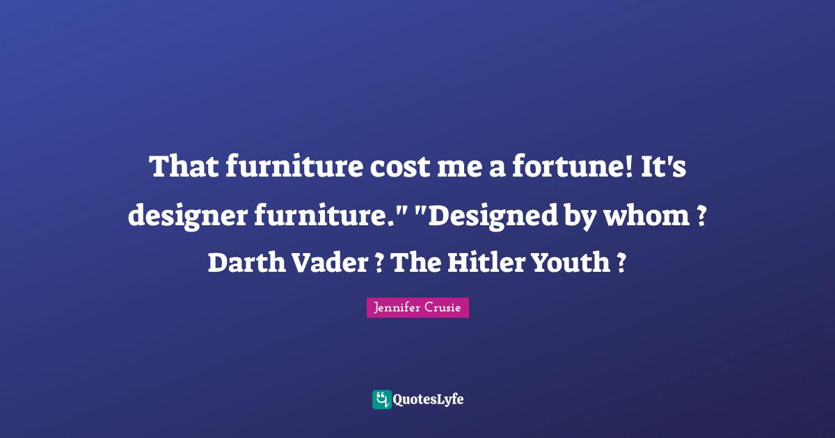 That furniture cost me a fortune! It's designer furniture." "Designed by whom ? Darth Vader ? The Hitler Youth ?