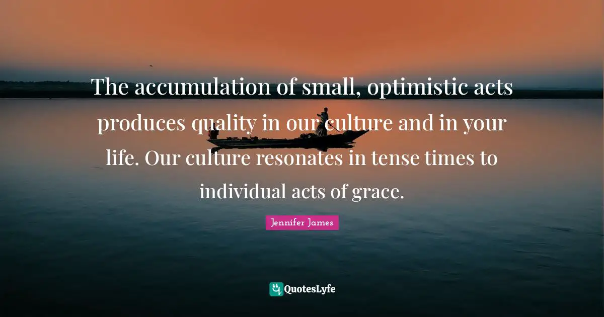 The accumulation of small, optimistic acts produces quality in our culture and in your life. Our culture resonates in tense times to individual acts of grace.