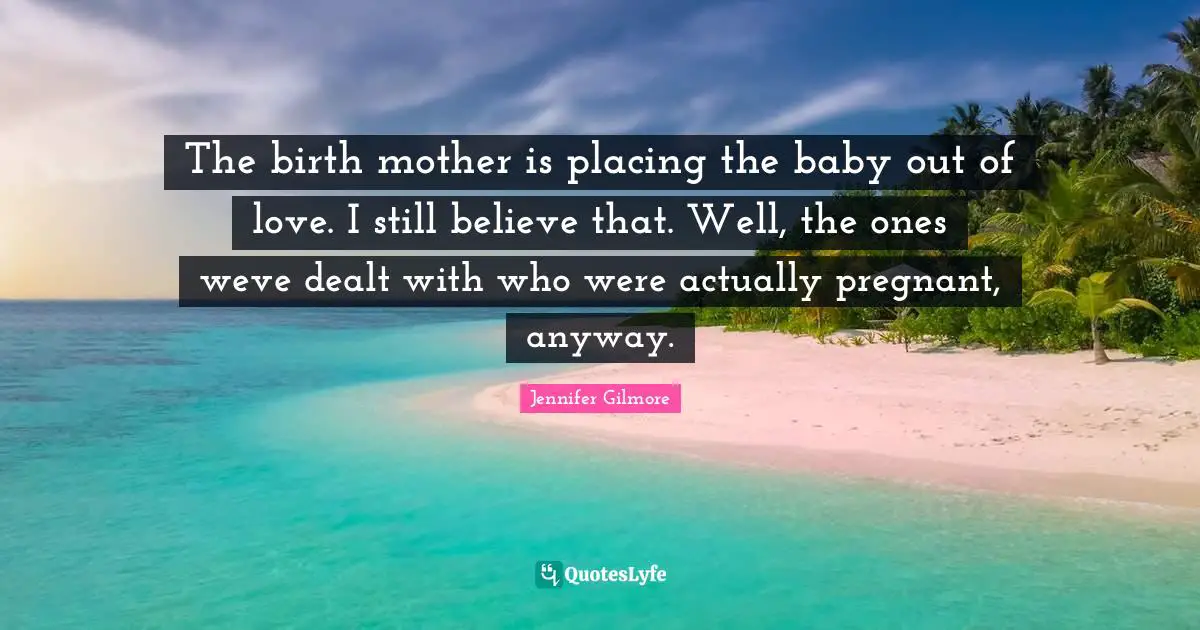 The birth mother is placing the baby out of love. I still believe that. Well, the ones weve dealt with who were actually pregnant, anyway.