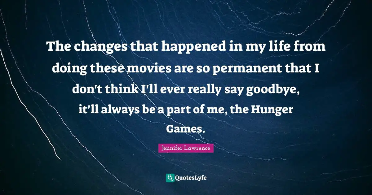 The Hunger Games Quotes: "The changes that happened in my life from doing these movies are so permanent that I don't think I'll ever really say goodbye, it'll always be a part of me, the Hunger Games."