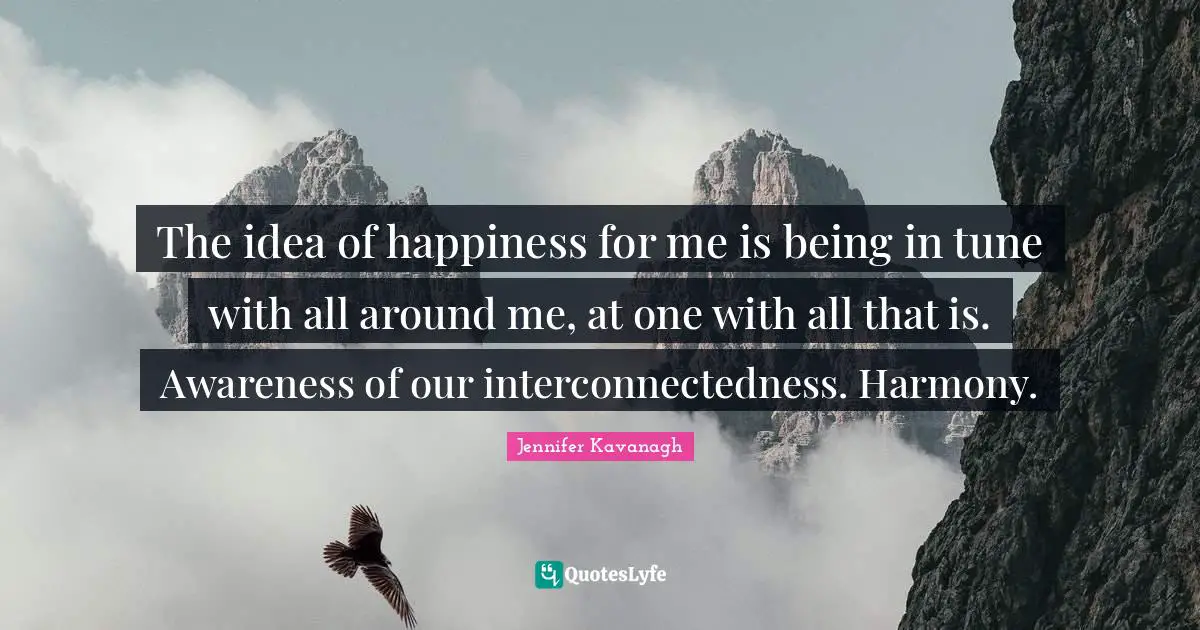 The idea of happiness for me is being in tune with all around me, at one with all that is. Awareness of our interconnectedness. Harmony.
