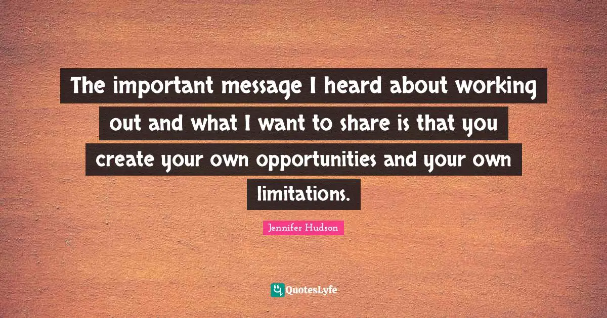 The important message I heard about working out and what I want to share is that you create your own opportunities and your own limitations.