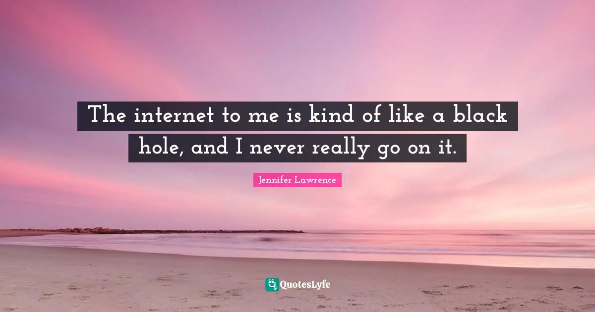 The internet to me is kind of like a black hole, and I never really go on it.