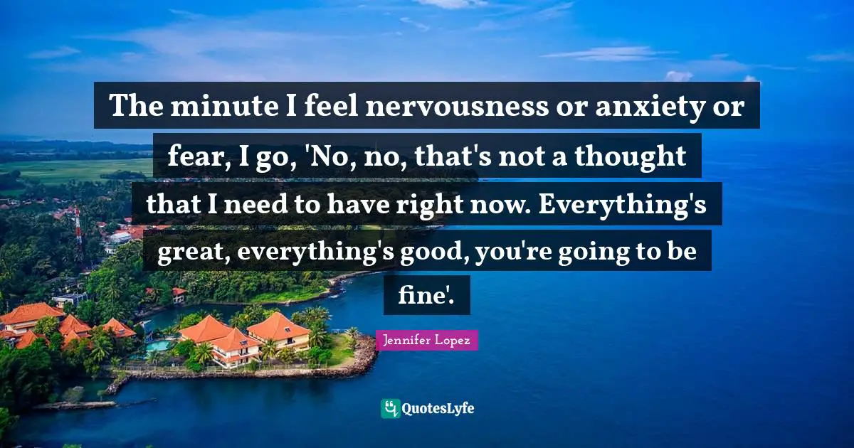 The minute I feel nervousness or anxiety or fear, I go, 'No, no, that's not a thought that I need to have right now. Everything's great, everything's good, you're going to be fine'.