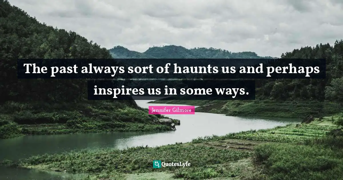 The past always sort of haunts us and perhaps inspires us in some ways.