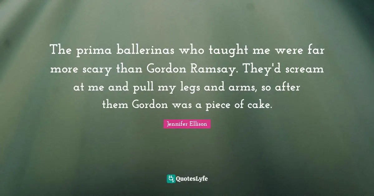 Jennifer Ellison Quotes: "The prima ballerinas who taught me were far more scary than Gordon Ramsay. They'd scream at me and pull my legs and arms, so after them Gordon was a piece of cake."