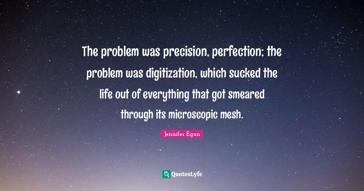 The problem was precision, perfection; the problem was digitization, which sucked the life out of everything that got smeared through its microscopic mesh.